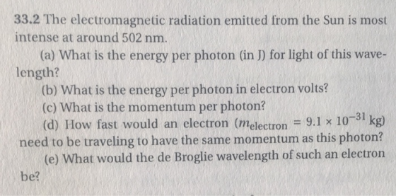 33.2 The electromagnetic radiation emitted from the Sun is most intense at around 502 nm. (a) What is the energy per photon (in J) for light of this wave- length? (b) What is the energy per photon in electron volts? (c) What is the momentum per photon? (d) How fast would an electron (melectron 9.1 x 1031 kg) need to be traveling to have the same momentum as this photon? (e) What would the de Broglie wavelength of such an electron be?