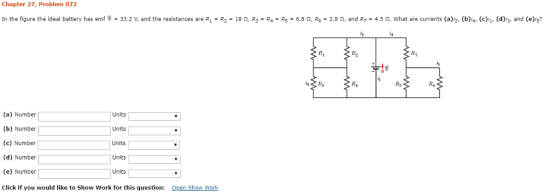 Chapter 27, Problem 072 In the figure the ideal battery has emf8 = 33.2 V, and the resistances are R1 R2 = 18 Ω, R,-R.-Re-6.8 Ω, R6-2.8 Ω, and R,-4.5 Ω. what are currents (a),2, (b)4, (c),1, (d)/3, and (e)y? Ri R2 te R4 Ry R6 (a) Number (b) Number (c) Number (d) Number (e) Number Click if you would like to Show Work for this question: Units Units Units Units Units Open Show Work