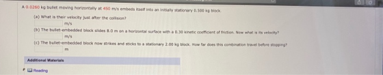 A 0.0260 kg bullet moving horizontally at 450 m/s embeds itself into an initially stationary 0.500 kg block (a) What is their