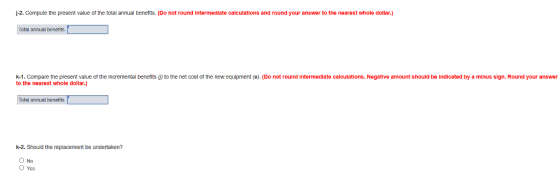j-2. Compute the present value of the total annual benefits. (Do not round intermediate calculations and round your answer to the nearest whole dollar.) Total annual benents k-1. Compare the present value of the incremental benefits ω to the net cost of the new equipment(e), (Do not round intermediate calculations. Negative amount should be indicated by a minus sign. Round your answer to the nearest whole dollar.) Total annual benefits k-2. Should the replacement be undertaken? O Yes