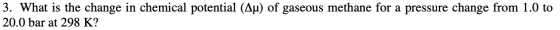 3. What is the change in chemical potential (Au) of gaseous methane for a pressure change from 1.0 to 20.0 bar at 298 K?