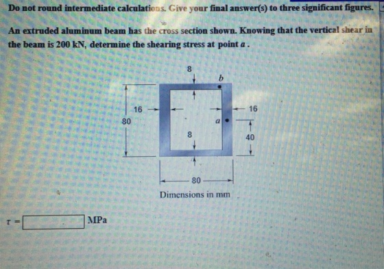 Do not round intermediate calculations. Give your final answer(s) to three significant figures. An extruded aluminum beam has the cross section shown. Knowing that the vertical shear in the beam is 200 kN, determine the shearing stress at point a . 8 16 80 40 80 Dimensions in mm MPa