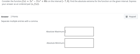Consider the function f(x) 2x3 – 21x2 + 60x on the interval [-7, 6]. Find the absolute extrema for the function on the given