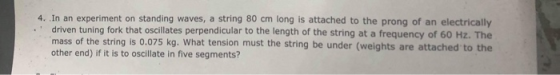 4. In an experiment on standing waves, a string 80 cm long is attached to the prong of an electrically .driven tuning fork that oscillates perpendicular to the length of the string at a frequency of 60 Hz. The mass of the string is 0.075 kg. What tension must the string be under (weights are attached to the other end) if it is to oscillate in five segments?