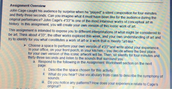 Assignment Overview John Cage caught his audience by surprise when he played a silent composition for four min and thirty-three seconds. Can you imagine what it must have been like for the audience during the original performance? John Cages 433is one of the most infamous works of conceptual art in history. In this assignment, you will create your own version of this iconic work of art This be art. Think about 433, try to identify for you what constitutes a work of art or a work that is merely art-ike. assignment is intended to expose you to different interpretations of what might be considered to the other works explored this week, and your own understanding of art and > Choose a space to perform your own versión of 433 and write about your experience In your office, on your front porch, in your kitchen - you decide where the best place for your own version of this iconic artwork will be. Then, sit silently for four minutes and thirty-three seconds and listen to the sounds that surround you a. Respond to the fllowing in the Assignment Worksheet section on the next page i. Describe the space chosen for this activity li. What do you hear? Use vocabulary from class to describe the symphony of sounds ill Do you notice any patterns? How does your experience relate to Cages original?