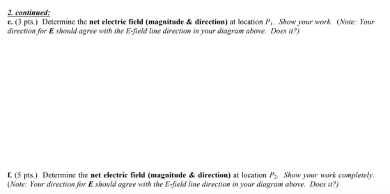 2. continued e. (3 pts.) Determine the net electric field (magnitude & direction) at location Pi. Show your work. (Note: Your direction for E should agree with the E-field line direction in your diagram above. Does it?) f. (5 pts.) Determine the net electric field (magnitude & direction) at location P2. Show your work completelh. Note: Your direction for E should agree with the E-field line direction in your diagram above. Does it?)