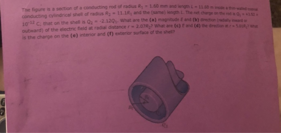 s a section of a conducting rod of radius R, - 1.60 mm and length L-11.60 m inside a thin-waled opducting aylindrical shell of radius R2 11.1R1 and the (same) length L. The net charge on the rod is Qn 4352x 10-12 C; that on the shel is Q2- 2.12Q1. What are the (a) magnitude E and (b) outward) of the electric field at radial distancer 2.07R2? What are (c) E and (d) the direction at is the charge on the (e) interior and (1) exterior surface of the shell? ) magnitude E and (b) direction( (radially inward or r 5.01R? what