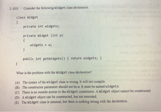 2. (03) Consider the following Widget class declaration class Widget private int widgets; private Widget (int w) widgets = w;