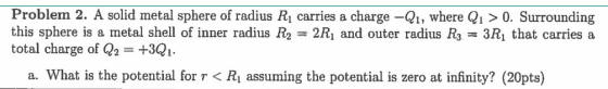 Problem 2. A solid metal sphere of radius R\ carries a charge -Q1, where Q1 > 0. Surrounding this sphere is a metal shell of