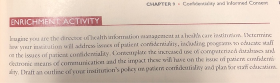CHAPTER 9 . Confidentiality and Informed Consent ENRICHMEN ACTIVITY ou are the director of health information management at a health care institution. Determine Imagine y how your institution will address issues of patient confidentiality, including programs to educate staff on the issues of patient confidentiality. Contemplate the increased use o electronic means of communication and the impact these will have on the issue of patien ality. Draft an outline of your institutions policy on patient confidentiality and plan for staff education. f computerized databases and t confidenti-