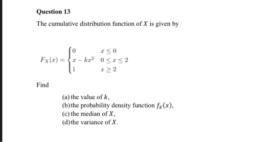 Question 13 The cumulative distribution function of X is given by Fx (x) = {-kr <0 0<x<2 > 2 Find (a) the value of k, (b) the