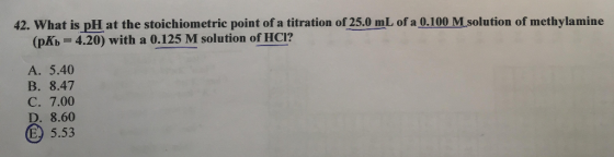 42. What is pH at the stoichiometric point of a titration of 25.0 mL of a 0.100 Msolution of methylamine (pKb 4.20) with a 0.125 M solution of HCI? A. 5.40 B. 8.47 C. 7.00 D. 8.60 5.53