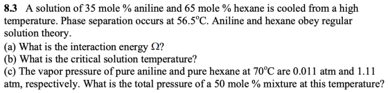8.3 A solution of 35 mole % aniline and 65 mole % hexane is cooled from a high temperature. Phase separation occurs at 56.5°C