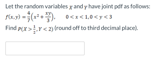 Let the random variables x and y have joint pdf as follows: 4 x < 1,0< y< 3 0 3 2) (round off to third decimal place). Find P