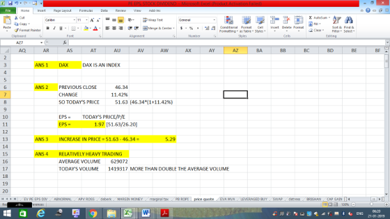 Home nert Page Layout Formulas Data Review View dd-Ins Cut E AutoSum ー E ゴWrap Text ta copy. в 1 프 . Ej-., Δ. : rーー 逻锂函Merge & Center. $, % , 弼,8 Conditional Format eCell Insert Delete Format Sort &Find & 2 ClearFe Select Editing Format Painter Formatting, as Table w styles. ▼ ㆆ ▼ Clipboard Alignment Number Cells AQ AR AS AT AU AV AW AX AY AZ BA BC BD BE BF NS1 DAX DAX IS AN INDEX 4 46.34 11.42% 6 ANS 2 PREVIOUS CLOSE CHANGE SO TODAYS PRICE 8 51.63 (46.34*(1+11.42%) EPSTODAYS PRICE/P/E EPS = 10 1.97 [51.63/26.20 12 13 14 15 16 17 18 19 20 i1 1 NS 3 INCREASE IN PRICE 51.63-46.34- 5.29 NS 4 RELATIVELY HEAVY TRADING AVERAGE VOLUME TODAYS VOLUME 629072 1419317 MORE THAN DOUBLE THE AVERAGE VOLUME İ (EV PE EPS DIV ABNORMAL . APV ROSS i deberk MARGIN MONEY al tax . PB ROPİ EVA MVA LEVERAGED BUY (SWAP, dstress BRIGHAN CAP GAIN 福 130% 21-01-2019