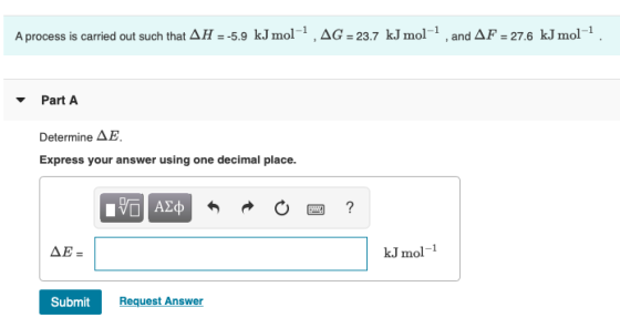 A process is carried out such that AH = -5.9 kJmol1,AG = 23.7 kJ mol-1 and AF = 27,6 kJmol1 Part A Determine AE Express your