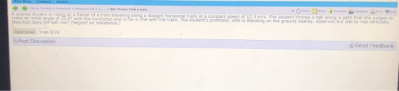 science student is riding on a flatcar of a train traveing along a straight horizontal track at a conszant speed of 12.3 m/s. The student throws a ball along a path that she judges to Nplecth iretantbe in ine with the track. The students professor who is standing on the ground nearby, observes the bail to rise vértičally AaTries 0/20 Post Discussion Send Feedback