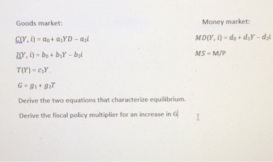 Goods market: Money market: CO, i) = a0+ a-YD-a21 MS M/P G-gi+ 92T Derive the two equations that characterize equilibrium. Derive the fiscal policy multiplier for an increase in G