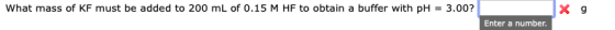 What mass of KF must be added to 200 mL of 0.15 M HF to obtain a buffer with pH = 3.00? Xg Enter a number.