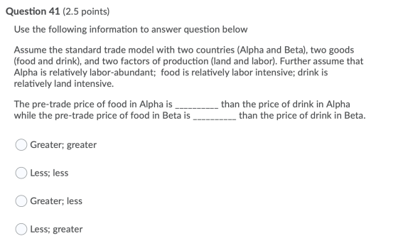 Question 41 (2.5 points) Use the following information to answer question below Assume the standard trade model with two coun