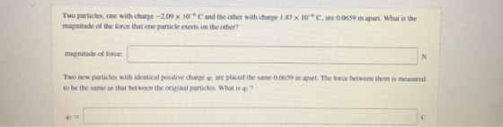 Two particles, one with charge -2.09 x 10°C and the other with charge 1.87 x 10 mapnitude of the force that one particle exer