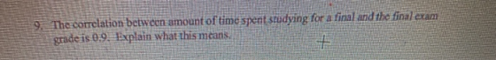 9. The correlation between amount of time spent studying for a final and the final exam grade is 0.9. Explain what this means
