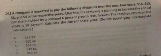 14.) A company is expected to pay the following dividends over the next four years: $14, $13, $8, and $4 in the respective years. After that the company is planning to increase the annual per-share divided by a constant 6 percent growth rate, forever. The required return on the stock is 16 percent. Calculate the current share price. (Do not round your intermediate calculations.) a $50.77 b. $S2.48 c $54.06 d. $49.86 e $59.25