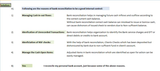 Solution: Following are the reasons of bank reconciliation to be a good internal control: 1) Managing Cash In-out flows: Bank reconciliation helps in managing future cash inflows and outflow according to the correct current cash balance Without bank reconcilation correct cash balance can misslead to issue or borrow cash, can cause dishonors of Issued check to vendors due to Non-sufficent balance. 2) Idenfication of Unrecorded Transactions: Bank reconciliation helps organization to identify the Bank service charges and EFT or direct debits or credits to bank account. 3) Idenficiation of NSF checks: With the help of bank reconcilation, Clients Checks which has been deposited but dishonoured by bank due to non-sufficent fund in clients account. 4) Manage the Cash Open Items: Adjusted items in bank reconcilation which are identified as open for action can be easily managed. B) Yes I reconcile my personal bank account, just because some of the above reasons.