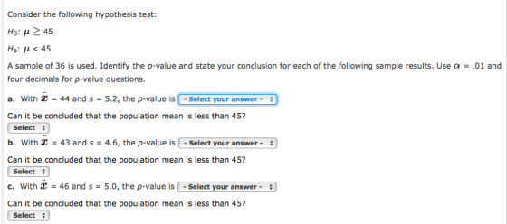 Consider the following hypothesis test: Ho: ?> 45 Ha: ? < 45 A sample of 36 is used. Identify the p-value and state your conclusion for each of the following sample results. Use ? four decimals for p-value questions. a. With - 44 and s - 5.2, the p-value is -Select your answer- Can it be concluded that the population mean is less than 45? .01 and Select b. With 43 and s 4.6, the p-value isSelect your answer Can it be concluded that the population mean is less than 45? Select c. With 46 and s 5.0, the p-value is - Select your answer Can it be concluded that the population mean is less than 45? Select