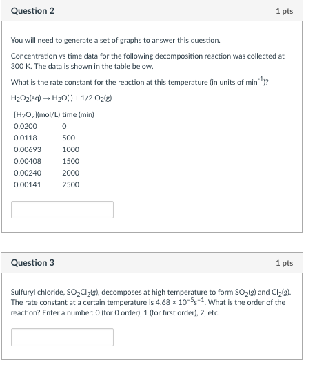 Question 2 1 pts You will need to generate a set of graphs to answer this question. Concentration vs time data for the following decomposition reaction was collected at 300 K. The data is shown in the table below What is the rate constant for the reaction at this temperature (in units of min )? H2O2(aq) ? H2O(l) + 1/2?2(g) H202lmol/L time (min) 0.0200 0.0118 0.00693 0.00408 0.00240 2000 0.00141 0 500 1000 1500 2500 Question 3 1 pts Sulfuryl chloride, SO2Cl2g) decomposes at high temperature to form SO2(3) and Cl2g). The rate constant at a certain temperature is 4.68 x 10-5s-1. What is the order of the reaction? Enter a number: 0 (for 0 order), 1 for first order), 2, etc.