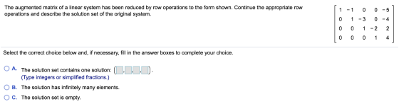 The augmented matrix of a linear system has been reduced by row operations to the form shown. Continue the appropriate row op