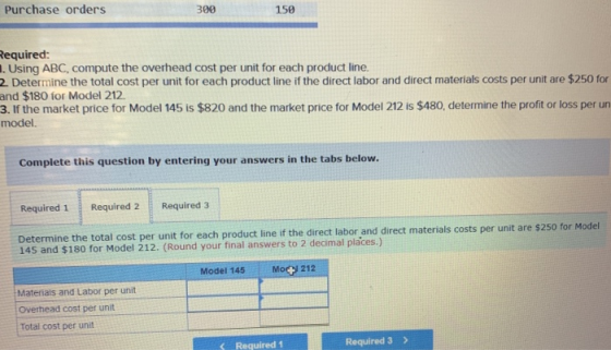 Purchase orders 399 150 Required: 1. Using ABC, compute the overhead cost per unit for each product line. 2. Determine the to