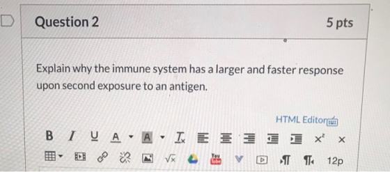 Question 2 5 pts Explain why the immune system has a larger and faster response upon second exposure to an antigen. HTML Edit