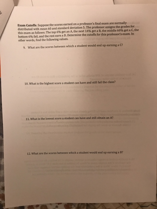 Exam Cutoffs: Suppose the scores earned on a professors final exam are normally distributed with mean 60 and standard deviation 5. The professor assigns the grades for this exam as follows: The top 6% get an A, the next 14% get a B, the middle 60% get a C, the bottom 6% fail, and the rest earn a D. Determine the cutoffs for this professors exam. In other words, find the following values. 9. What are the scores between which a student would end up earning a C? 10. What is the highest score a student can have and still ailthe class? 11. What is the lowest score a student can have and still obtain an A? 12. What are the scores between which a student would end up earning a B?