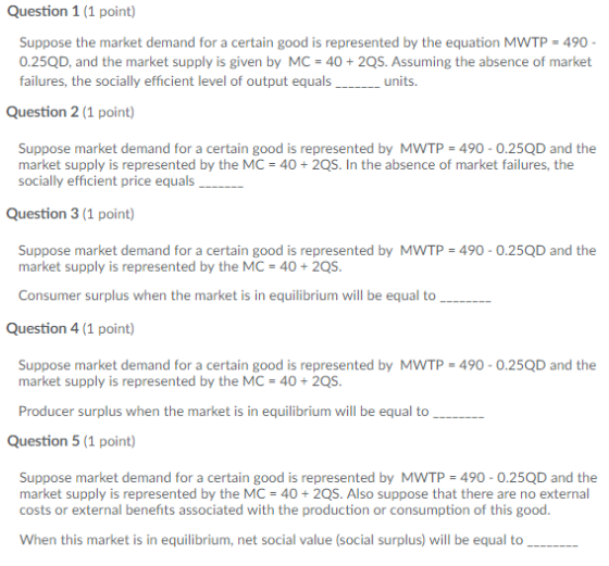 Question 1 (1 point) Suppose the market demand for a certain good is represented by the equation MWTP-490- 0.25QD, and the market supply is given by MC 40 + 2QS. Assuming the absence of market failures, the socially efficient level of output equals_units. Question 2 (1 point) Suppose market demand for a certain good is represented by MwTP-490-0.25QD and the socially efficient price equals Question 3 (1 point) Suppose market demand for a certain good is represented by MWTP 490 0.25QD and the market supply is represented by the MC 40+2QS Consumer surplus when the market is in equilibrium will be equal to Question 4 (1 point) Suppose market demand for a certain good is represented by MWTP 490 0.25QD and the market supply is represented by the MC 40+2QS Producer surplus when the market is in equilibrium will be equal to Question 5 (1 point) Suppose market demand for a certain good is represented by MWTP 490-0.25QD and the market supply is represented by the MC 402QS. Also suppose that there are no external costs or external benefits associated with the production or consumption of this good. When this market is in equilibrium, net social value (social surplus) will be equal to