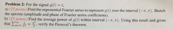 Problem 2: For the signal g(t) t, a) (25 points) Find the exponential Fourier series to represent g(t) over the interval (-π, π). Sketch the spectra (amplitude and phase of Fourier series coefficients). b) (25 points) Find the average power of g(t) within interval (- ,r). Using this result and given that Σ00.-6, verify the Parsevals theorem