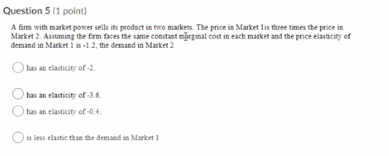 Question 5 (1 point) A firm with market power sells its product in two markets. The price in Market lis three times the price
