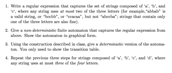 1. Write a regular expression that captures the set of strings composed of a, b, and c, where any string uses at most two of the three letters (for example, abbab is a valid string, or bccbb, or ccacaa, but not abccba; strings that contain only one of the three letters are also fine). 2. G ive a non-deterministic finite automaton that captures the regular expression from 3. Using the construction described in class, give a deterministic version of the automa- 4. Repeat the previous three steps for strings composed of a, b, c, and d, where above. Show the automaton in graphical form ton. You only need to show the transition table. any string uses at most three of the four letters