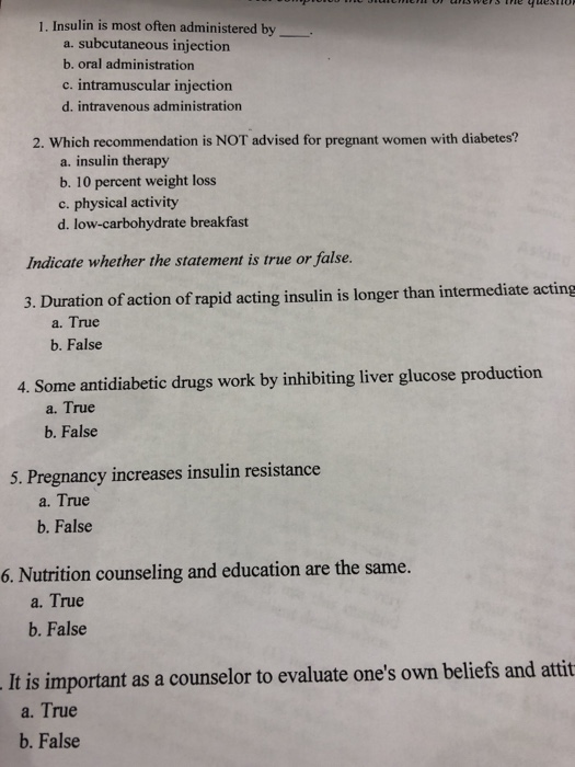 1. Insulin is most often administered by a. subcutaneous injection b. oral administration c. intramuscular injection d. intravenous administration 2. Which recommendation is NOT advised for pregnant women with diabetes? a. insulin therapy b. 10 percent weight los c. physical activity d. low-carbohydrate breakfast Indicate whether the statement is rue or false 3. Duration of action of rapid acting insulin is longer than intermediate acting a. True b. False 4. Some antidiabetic drugs work by inhibiting liver glucose production a. True b. False 5. Pregnancy increases insulin resistance a. True b. False 6. Nutrition counseling and education are the same. a. True b. False It is important as a counselor to evaluate ones own beliefs and attit a. True b. False
