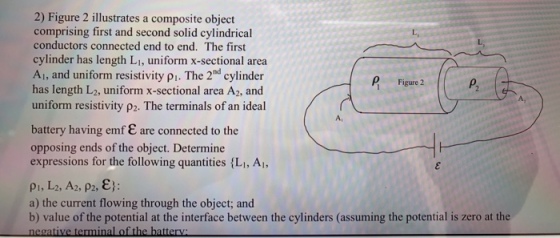 2) Figure 2 illustrates a composite object comprising first and second solid cylindrical conductors connected end to end. The first cylinder has length LI, uniform x-sectional area Aı, and uniform resistivity pi. The 2nd cylinder has length L2, uniform x-sectional area A2, and uniform resistivity p2. The terminals of an ideal L. P Figure 2 A, A, battery having emf E are connected to the opposing ends of the object. Determine expressions for the following quantities {Li, Ai, a) the current flowing through the object; and b) value of the potential at the interface between the cylinders (assuming the potential is zero at the
