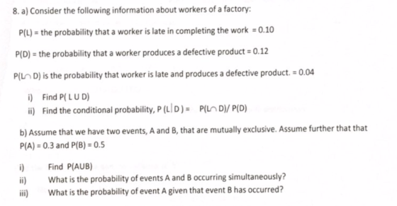 8. a) Consider the following information about workers of a factory: P(L) the probability that a worker is late in completing the work 0.10 P(D) the probability that a worker produces a defective product 0.12 P/LD) is the probability that worker is late and produces a defective product. 0.04 i) Find P( LUD) i) Find the conditional probability, P(LID) PILD/ P(D) b) Assume that we have two events, A and B, that are mutually exclusive. Assume further that that P(A) 0.3 and P(B) 0.5 i) Find P(AUB) ii) What is the probability of events A and B occurring simultaneously? ii What is the probability of event A given that event B has occurred?