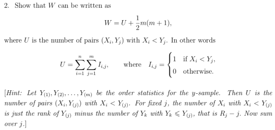 2. Show that W can be written as where is the number of pairs (X,Y) with Xiくý, In other words Tn ΣΣΊ,) where I,,-10 otherwise U Hint: Let Y), Y2),..., Y(m) be the order statistics for the y-sample. Then U is the number of pairs (Xi,y(j)〉 with XìくY(). For fixed j, the number of Xi with Xi 〈 y(j) is just the Yank ofYo minus the number of Y k with Y、〈y(j), that is Řj-j. Ņow sum over j