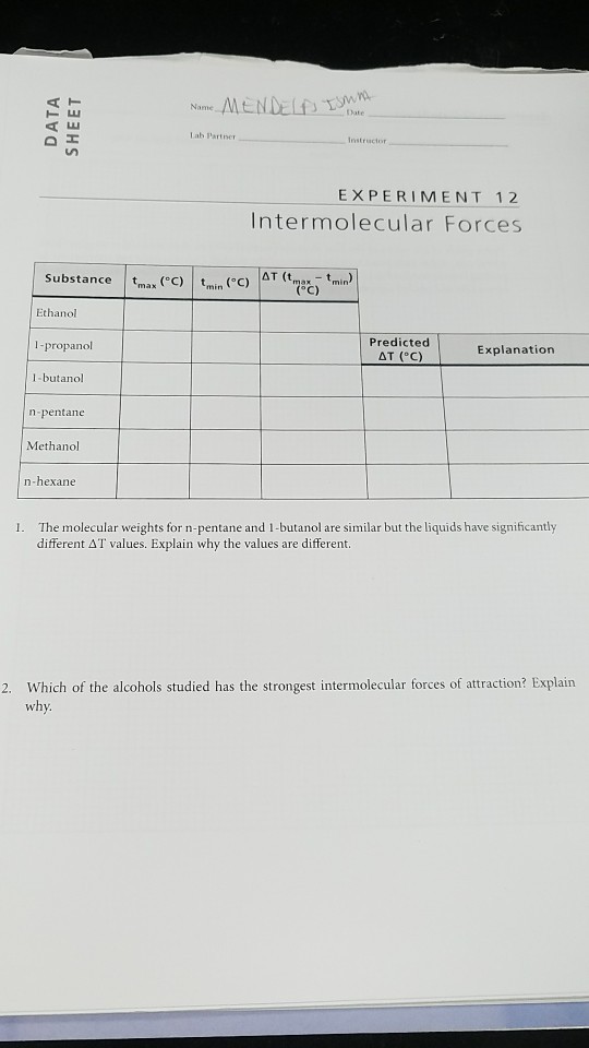 Date Lab Partner EXPERIMENT 12 Intermolecular Forces substance | tmax (°C) | tmin (°C) ?T (tmax-tmin) Ethanol l-propanol Predicted Explanation I-butanol npentane Methanol n-hexane The molecular weights for n-pentane and 1-butanol are similar but the liquids have significantly different ?? values. Explain why the values are different I. 2. Which of the alcohols studied has the strongest intermolecular forces of attraction? Explain