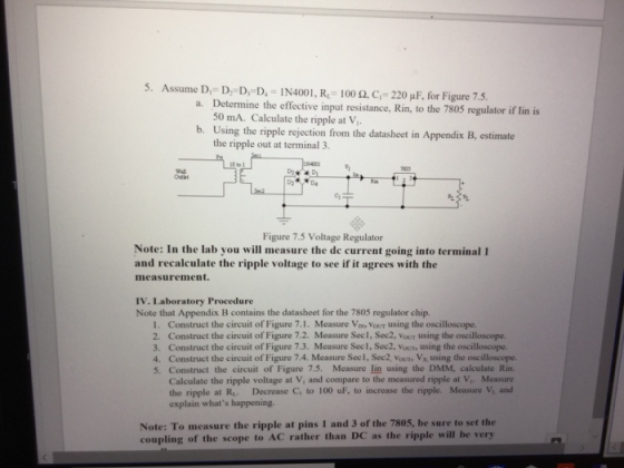 5. Assume D,-D;-D-D.-IN4001, Re-100 Ω.G-220 μΡ, for Figure 7.5. Determine the effective input resistance, Rin, to the 7805 regulator if lin is 50 mA. Calculate the ripple at V a. b. Using the ripple rejection from the datasheet in Appendix B, estimate the ripple out at terminal 3 Figure 7.5 Voltage Regulator Note: In the lab you will measure the de current going into terminal 1 and recalculate the ripple voltage to see if it agrees with the measurement. IV. Laboratory Procedure Note that Appendix B contains the datasheet for the 7805 regulator chip. I. Construct the circuit of Figure 7.1. Measure Vi, Vour using the oscilloscope. 2. Construct the circuit of Figure 7.2. Measure Secl, Sec2, Vour using the oscilloscope. 3. Construct the circuit of Figure 7.3. Measure Sec1, Sec2, Vour, using the oscilloscope. 4. Construct the circuit of Figure 7.4. Measure Sec1, Sec2, Vours Vx using the oscilloscope. 5. Construct the circuit of Figure 7.5. Measure lin using the DMM, calculate Rin. Calculate the ripple voltage at V, and compare to the measured ripple at V,. Measure the ripple at R. Decrease C to 100 uF, to increase the ripple. Measure V, and explain whats happening. Note: To measure the ripple at pins 1 and 3 of the 7805, be sure to set the coupling of the scope to AC rather than DC as the ripple will be very