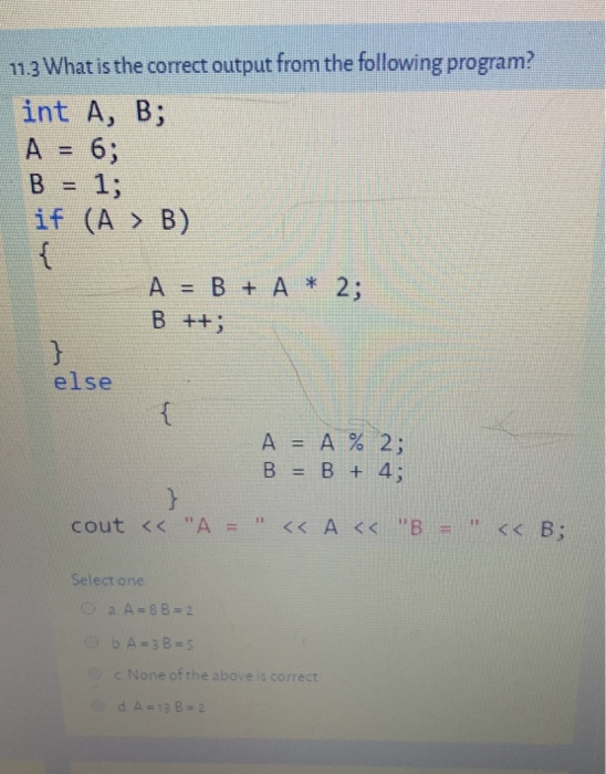 11.3 What is the correct output from the following program? int A, B; A = 6; B = 1; if (A > B) { A = B + A * 2; B ++; } else