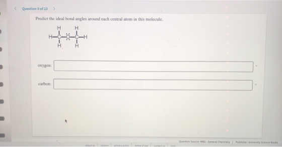 < Question 9 of 23 > Predict the ideal bond angles around each central atom in this molecule. HH H-C-o-c-H oxygen: carbon: Qu