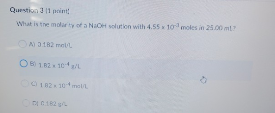 Question 3 (1 point) What is the molarity of a NaOH solution with 4.55 x 10-3 moles in 25.00 mL? A) 0.182 mol/L OB) 1.82 x 10