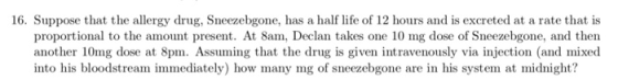 16. Suppose that the allergy drug, Sneezebgone, has a half life of 12 hours and is excreted at a rate that is proportional to