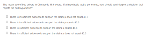 The mean age of bus drivers in Chicago is 46.6 years. If a hypothesis test is performed, how should you interpret a decision that rejects the null hypothesis? O There is insufficient evidence to support the claim μ does not equal 46.6 O There is insufficient evidence to support the claim u equals 46.6 O There is sufficient evidence to support the claim μ equals 46.6 There is sufficient evidence to support the claim u does not equal 466