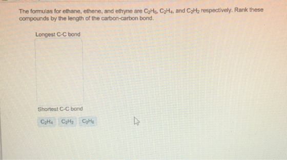 The formulas for ethane, ethene, and ethyne are C2H6, C2H4, and C2H2 respectively. Rank these compounds by the length of the carbon-carbon bond. Longest C-C bond Shortest C-C bond C2H4 C2H2 CaHe